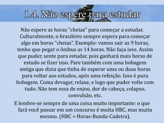 1.4. Não espere para estudar
Não espere as horas “cheias” para começar a estudar.
Culturalmente, o brasileiro sempre espera para começar
algo em horas “cheias”. Exemplo: vamos sair as 9 horas,
tenho que pegar o ônibus as 14 horas. Não faça isso. Assim
que puder, sente para estudar, pois ganhará mais horas de
estudo se fizer isso. Pare também com uma bobagem
antiga que dizia que tinha de esperar uma ou duas horas
para voltar aos estudos, após uma refeição. Isso é pura
bobagem. Coma devagar, relaxe, e logo que puder volte com
tudo. Não tem essa de enjoo, dor de cabeça, colapso,
convulsão, etc.
E lembre-se sempre de uma coisa muito importante: o que
fará você passar em um concurso é muita HBC, mas muita
mesmo. (HBC = Horas-Bunda-Cadeira).
 