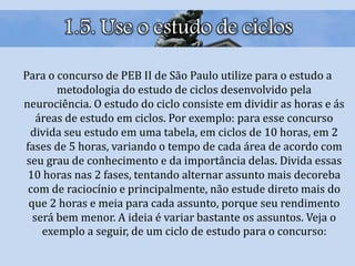1.5. Use o estudo de ciclos
Para o concurso de PEB II de São Paulo utilize para o estudo a
metodologia do estudo de ciclos desenvolvido pela
neurociência. O estudo do ciclo consiste em dividir as horas e ás
áreas de estudo em ciclos. Por exemplo: para esse concurso
divida seu estudo em uma tabela, em ciclos de 10 horas, em 2
fases de 5 horas, variando o tempo de cada área de acordo com
seu grau de conhecimento e da importância delas. Divida essas
10 horas nas 2 fases, tentando alternar assunto mais decoreba
com de raciocínio e principalmente, não estude direto mais do
que 2 horas e meia para cada assunto, porque seu rendimento
será bem menor. A ideia é variar bastante os assuntos. Veja o
exemplo a seguir, de um ciclo de estudo para o concurso:
 
