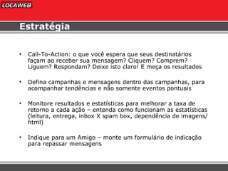 Estratégia Call-To-Action: o que você espera que seus destinatários façam ao receber sua mensagem? Cliquem? Comprem? Liguem? Respondam? Deixe isto claro! E meça os resultados Defina campanhas e mensagens dentro das campanhas, para acompanhar tendências e não somente eventos pontuais Monitore resultados e estatísticas para melhorar a taxa de retorno a cada ação – entenda como funcionam as estatísticas (leitura, entrega, inbox X spam box, dependência de imagens/html) Indique para um Amigo – monte um formulário de indicação para repassar mensagens 