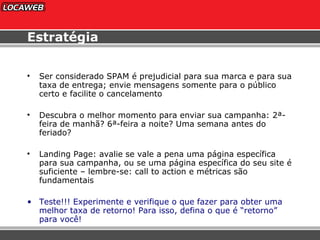 Estratégia Ser considerado SPAM é prejudicial para sua marca e para sua taxa de entrega; envie mensagens somente para o público certo e facilite o cancelamento Descubra o melhor momento para enviar sua campanha: 2ª-feira de manhã? 6ª-feira a noite? Uma semana antes do feriado? Landing Page: avalie se vale a pena uma página específica para sua campanha, ou se uma página específica do seu site é suficiente – lembre-se: call to action e métricas são fundamentais Teste!!! Experimente e verifique o que fazer para obter uma melhor taxa de retorno! Para isso, defina o que é “retorno” para você! 