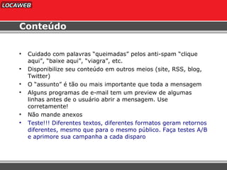 Conteúdo Cuidado com palavras “queimadas” pelos anti-spam “clique aqui”, “baixe aqui”, “viagra”, etc. Disponibilize seu conteúdo em outros meios (site, RSS, blog, Twitter) O “assunto” é tão ou mais importante que toda a mensagem Alguns programas de e-mail tem um preview de algumas linhas antes de o usuário abrir a mensagem. Use corretamente! Não mande anexos Teste!!! Diferentes textos, diferentes formatos geram retornos diferentes, mesmo que para o mesmo público. Faça testes A/B e aprimore sua campanha a cada disparo 