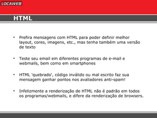 HTML Prefira mensagens com HTML para poder definir melhor layout, cores, imagens, etc., mas tenha também uma versão de texto Teste seu email em diferentes programas de e-mail e webmails, bem como em smartphones HTML 'quebrado', código inválido ou mal escrito faz sua mensagem ganhar pontos nos avaliadores anti-spam! Infelizmente a renderização de HTML não é padrão em todos os programas/webmails, e difere da renderização de browsers. 