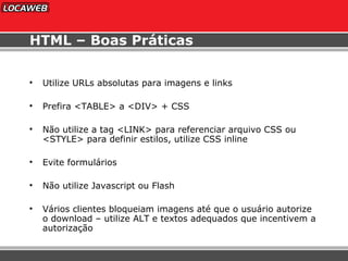 HTML – Boas Práticas Utilize URLs absolutas para imagens e links Prefira <TABLE> a <DIV> + CSS Não utilize a tag <LINK> para referenciar arquivo CSS ou <STYLE> para definir estilos, utilize CSS inline Evite formulários Não utilize Javascript ou Flash Vários clientes bloqueiam imagens até que o usuário autorize o download – utilize ALT e textos adequados que incentivem a autorização 