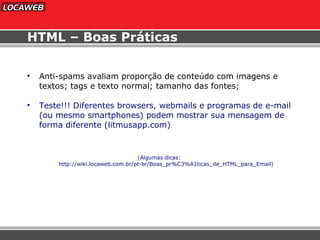 HTML – Boas Práticas Anti-spams avaliam proporção de conteúdo com imagens e textos; tags e texto normal; tamanho das fontes; Teste!!! Diferentes browsers, webmails e programas de e-mail (ou mesmo smartphones) podem mostrar sua mensagem de forma diferente (litmusapp.com) (Algumas dicas:  http://wiki.locaweb.com.br/pt-br/Boas_pr%C3%A1ticas_de_HTML_para_Email) 