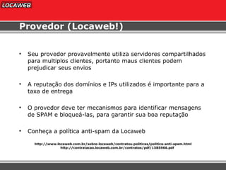 Provedor (Locaweb!) Seu provedor provavelmente utiliza servidores compartilhados para multiplos clientes, portanto maus clientes podem prejudicar seus envios A reputação dos domínios e IPs utilizados é importante para a taxa de entrega O provedor deve ter mecanismos para identificar mensagens de SPAM e bloqueá-las, para garantir sua boa reputação Conheça a política anti-spam da Locaweb http://www.locaweb.com.br/sobre-locaweb/contratos-politicas/politica-anti-spam.html http://contratacao.locaweb.com.br/contratos/pdf/1585966.pdf 
