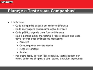 Planeje e Teste suas Campanhas! Lembre-se: Cada campanha espera um retorno diferente Cada mensagem espera uma ação diferente Cada público age de uma forma diferente Não é porque Email Marketing é fácil e barato que você deve ignorar boas práticas do Marketing:  Planeje! Comunique-se corretamente Meça e Monitore Avalie  Por outro lado, por ser fácil e barato, testes podem ser feitos de forma simples e seu retorno é rápido! Aproveite! 
