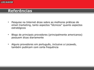 Referências Pesquise na Internet dicas sobre as melhores práticas de email marketing, tanto aspectos “técnicos” quanto aspectos estratégicos Blogs de principais provedores (principalmente americanos) possuem dicas diariamente Alguns provedores em português, inclusive a Locaweb, também publicam com certa frequência 