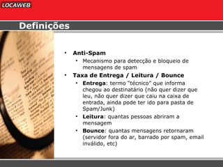 Anti-Spam Mecanismo para detecção e bloqueio de mensagens de spam Taxa de Entrega / Leitura / Bounce Entrega : termo “técnico” que informa chegou ao destinatário (não quer dizer que leu, não quer dizer que caiu na caixa de entrada, ainda pode ter ido para pasta de Spam/Junk) Leitura : quantas pessoas abriram a  mensagem  Bounce : quantas mensagens retornaram  (servidor fora do ar, barrado por spam, email inválido, etc) Definições 
