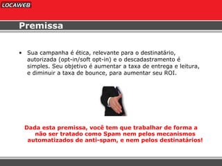 Premissa Sua campanha é ética, relevante para o destinatário, autorizada (opt-in/soft opt-in) e o descadastramento é simples. Seu objetivo é aumentar a taxa de entrega e leitura, e diminuir a taxa de bounce, para aumentar seu ROI. Dada esta premissa, você tem que trabalhar de forma a não ser tratado como Spam nem pelos mecanismos automatizados de anti-spam, e nem pelos destinatários! 