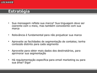 Estratégia Sua mensagem reflete sua marca? Sua linguagem deve ser coerente com o meio, mas também consistente com sua marca Relevância é fundamental para não prejudicar sua marca Aproveite as facilidades de segmentação de contatos; tenha conteúdo distinto para cada segmento Aproveite para obter mais dados dos destinatários, para aprimorar sua segmentação Há regulamentação específica para email marketing ou para sua área? Siga! 