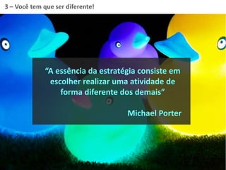 “A essência da estratégia consiste em
escolher realizar uma atividade de
forma diferente dos demais”
Michael Porter
3 – Você tem que ser diferente!
 