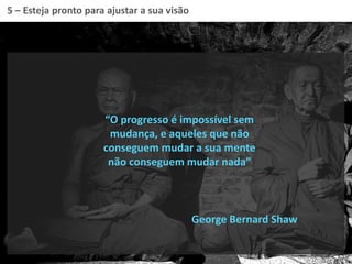 5 – Esteja pronto para ajustar a sua visão
“O progresso é impossível sem
mudança, e aqueles que não
conseguem mudar a sua mente
não conseguem mudar nada”
George Bernard Shaw
 