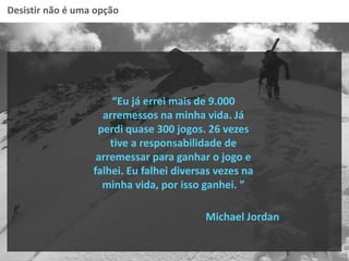 Desistir não é uma opção
“Eu já errei mais de 9.000
arremessos na minha vida. Já
perdi quase 300 jogos. 26 vezes
tive a responsabilidade de
arremessar para ganhar o jogo e
falhei. Eu falhei diversas vezes na
minha vida, por isso ganhei. ”
Michael Jordan
 