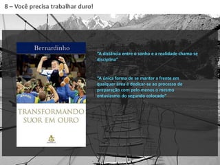 “A única forma de se manter a frente em
qualquer área é dedicar-se ao processo de
preparação com pelo menos o mesmo
entusiasmo do segundo colocado”
8 – Você precisa trabalhar duro!
“A distância entre o sonho e a realidade chama-se
disciplina”
 
