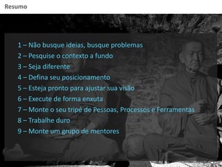 Resumo
1 – Não busque ideias, busque problemas
2 – Pesquise o contexto a fundo
3 – Seja diferente
4 – Defina seu posicionamento
5 – Esteja pronto para ajustar sua visão
6 – Execute de forma enxuta
7 – Monte o seu tripé de Pessoas, Processos e Ferramentas
8 – Trabalhe duro
9 – Monte um grupo de mentores
 