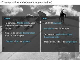 O que aprendi na minha jornada empreendedora?
Contra
• O começo é MUITO difícil e você
nunca sabe quando o começo
acaba
Prós
• É MUITO divertido
• Prepare-se para se descapitalizar
mais do que imagina
• Esqueça o luxo e o glamour
• Desafiador e multifuncional
• Se der certo, pode valer a pena
financeiramente
• Não é treino, é final de campeonato
 