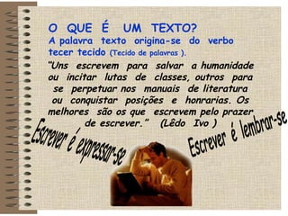 O  QUE  É  UM  TEXTO? A palavra  texto  origina-se  do  verbo  tecer tecido  (Tecido de palavras ). “ Uns  escrevem  para  salvar  a humanidade ou  incitar  lutas  de  classes, outros  para  se  perpetuar nos  manuais  de literatura  ou  conquistar  posições  e  honrarias. Os melhores  são os que  escrevem pelo prazer de escrever.”  (Lêdo  Ivo ) Escrever  é  expressar-se  Escrever  é  lembrar-se  