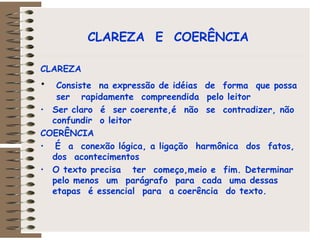 CLAREZA  E  COERÊNCIA   CLAREZA Consiste  na expressão de idéias  de  forma  que possa  ser  rapidamente  compreendida  pelo leitor  Ser claro  é  ser coerente,é  não  se  contradizer, não confundir  o leitor   COERÊNCIA É  a  conexão lógica, a ligação  harmônica  dos  fatos, dos  acontecimentos  O texto precisa  ter  começo,meio e  fim. Determinar  pelo menos  um  parágrafo  para  cada  uma dessas etapas  é essencial  para  a coerência  do texto.  