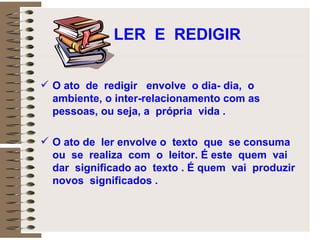 LER  E  REDIGIR O ato  de  redigir  envolve  o dia- dia,  o ambiente, o inter-relacionamento com as  pessoas, ou seja, a  própria  vida .  O ato de  ler envolve o  texto  que  se consuma  ou  se  realiza  com  o  leitor. É este  quem  vai dar  significado ao  texto . É quem  vai  produzir  novos  significados . 