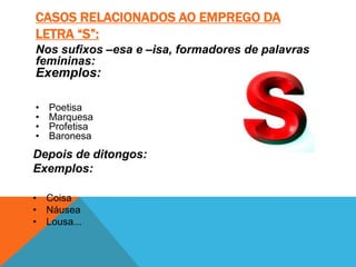 CASOS RELACIONADOS AO EMPREGO DA
LETRA “S”:
Nos sufixos –esa e –isa, formadores de palavras
femininas:
Exemplos:

•   Poetisa
•   Marquesa
•   Profetisa
•   Baronesa
Depois de ditongos:
Exemplos:

• Coisa
• Náusea
• Lousa...
 