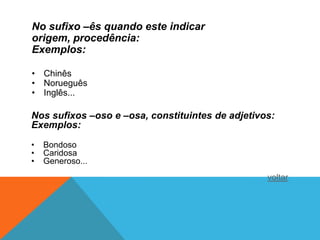 No sufixo –ês quando este indicar
origem, procedência:
Exemplos:

• Chinês
• Norueguês
• Inglês...

Nos sufixos –oso e –osa, constituintes de adjetivos:
Exemplos:

•   Bondoso
•   Caridosa
•   Generoso...
                                                  voltar
 