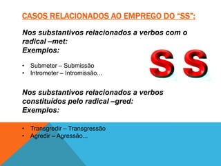 CASOS RELACIONADOS AO EMPREGO DO “SS”:
Nos substantivos relacionados a verbos com o
radical –met:
Exemplos:

• Submeter – Submissão
• Intrometer – Intromissão...


Nos substantivos relacionados a verbos
constituídos pelo radical –gred:
Exemplos:

• Transgredir – Transgressão
• Agredir – Agressão...
 