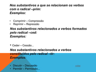 Nos substantivos a que se relacionam os verbos
com o radical –prim:
Exemplos:

• Comprimir – Compressão
• Reprimir – Repressão
Nos substantivos relacionados a verbos formados
pelo radical –ced:
Exemplos:

• Ceder – Cessão...
Nos substantivos relacionados a verbos
constituídos pelo radical –tir:
Exemplos:

• Discutir – Discussão                   voltar
• Permitir – Permissão...
 