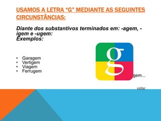 USAMOS A LETRA “G” MEDIANTE AS SEGUINTES
CIRCUNSTÂNCIAS:
Diante dos substantivos terminados em: -agem, -
igem e -ugem:
Exemplos:


•   Garagem
•   Vertigem
•   Viagem
•   Ferrugem
                                       • fuligem...

                                              voltar
 