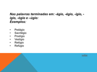 Nas palavras terminadas em: -ágio, -égio, -ígio, -
ígio, -ógio e –úgio:
Exemplos:

•   Pedágio
•   Sacrilégio
•   Prodígio
•   Vestígio
•   Relógio
•   Refúgio


                                                voltar
 