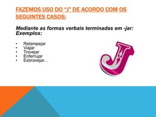 FAZEMOS USO DO “J” DE ACORDO COM OS
SEGUINTES CASOS:
Mediante as formas verbais terminadas em -jar:
Exemplos:
•   Relampejar
•   Viajar
•   Trovejar
•   Enferrujar
•   Esbravejar...
 