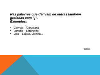Nas palavras que derivam de outras também
grafadas com “j”.
Exemplos:
• Cerveja – Cervejaria
• Laranja – Laranjeira
• Loja – Lojista, Lojinha...




                                            voltar
 