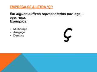EMPREGA-SE A LETRA “Ç”:
Em alguns sufixos representados por -aça, -
aço, -uça.
Exemplos:

• Mulheraça
• Amigaço
• Dentuça
 