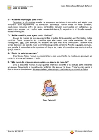 Escola Básica e Secundária Vale do Tamel
Geografia - 2017/2018 A Professora, Marta Rosas
6 - “ Há tanta informação para reter!”
Organizar a informação através de esquemas ou fichas é uma ótima estratégia para
recuperar mais rapidamente os conteúdos estudados. Tomar notas ou fazer sínteses;
estabelecer relações entre os vários conteúdos; agrupar informações em categorias ou
hierarquias, sempre que possível; criar mapas de informação, organizando e interrelacionando
essas informações.
7 - “Sabia a matéria, mas agora tenho dúvidas!”
Depois de releres os teus apontamentos e textos, tenta recordar as informações neles
contidas. Tenta responder às questões que elaboraste para cada conteúdo. Se não
conseguires, relê, com atenção, os aspetos em que tens mais dificuldades. Quanto mais
tempo dedicares ao estudo, mais facilmente recuperarás a matéria. Não te esqueças, contudo,
que estudar é essencialmente organizar e integrar as novas informações nos conhecimentos
que já possuis.
8 - “Gosto de estudar na cama.”
O ambiente físico, mental e emocional deve ser semelhante, na medida do possível, ao
contexto em que vai decorrer o teste.
9 - ”Não me deito enquanto não souber este aspeto da matéria!”
Evita a exaustão mental. Faz pequenos intervalos durante o teu estudo para relaxares
um pouco, fisicamente e mentalmente, tentando não pensar no teste. Procura estar calmo e
descansado antes do teste. Alimenta-te bem, dorme e procura fazer algum exercício físico.
Bom Estudo!!!
 