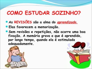 COMO ESTUDAR SOZINHO?
As REVISÕES são a alma do aprendizado.
Elas favorecem a memorização.
Sem revisões e repetições, não ocorre uma boa
fixação. A memória grava o que é aprendido,
por longo tempo, quando ela é estimulada
adequadamente.
 