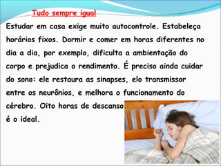 Tudo sempre igual
Estudar em casa exige muito autocontrole. Estabeleça
horários fixos. Dormir e comer em horas diferentes no
dia a dia, por exemplo, dificulta a ambientação do
corpo e prejudica o rendimento. É preciso ainda cuidar
do sono: ele restaura as sinapses, elo transmissor
entre os neurônios, e melhora o funcionamento do
cérebro. Oito horas de descanso
é o ideal.
 