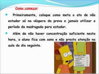 Como começar
 Primeiramente, coloque como meta o ato de não
estudar só na véspera da prova e jamais utilizar o
período da madrugada para estudar.
 Além de não haver concentração suficiente nesta
hora, o aluno fica com sono e não presta atenção na
aula do dia seguinte.
 