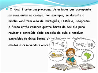  O ideal é criar um programa de estudos que acompanhe
as suas aulas no colégio. Por exemplo, se durante a
manhã você tem aula de Português, História, Geografia
e Física então reserve quatro horas do seu dia para
revisar o conteúdo dado em sala de aula e resolver
exercícios (a única forma de se treinar as disciplinas
exatas é resolvendo exercícios).
 