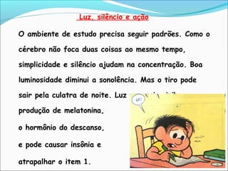 Luz, silêncio e ação
O ambiente de estudo precisa seguir padrões. Como o
cérebro não foca duas coisas ao mesmo tempo,
simplicidade e silêncio ajudam na concentração. Boa
luminosidade diminui a sonolência. Mas o tiro pode
sair pela culatra de noite. Luz excessiva inibe a
produção de melatonina,
o hormônio do descanso,
e pode causar insônia e
atrapalhar o item 1.
 