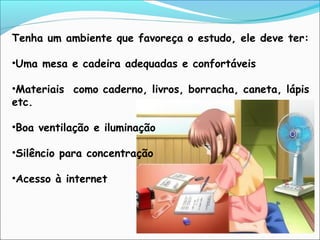 Tenha um ambiente que favoreça o estudo, ele deve ter:
•Uma mesa e cadeira adequadas e confortáveis
•Materiais como caderno, livros, borracha, caneta, lápis
etc.
•Boa ventilação e iluminação
•Silêncio para concentração
•Acesso à internet
 