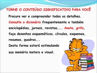 TORNE O CONTEÚDO SIGNIFICATIVO PARA VOCÊ
Procure ver e compreender todos os detalhes.
Consulte o dicionário frequentemente e também
enciclopédias, jornais, revistas,... Anote, grife,
faça desenhos esquemáticos, círculos, esquemas,
resumos, quadros...
Desta forma estará estimulando
sua memória motora e visual.
 
