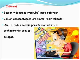 Internet
Buscar videoaulas (youtube) para reforçar
Baixar apresentações em Power Point (slides)
Use as redes sociais para trocar ideias e
conhecimento com os
colegas.
 
