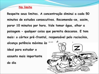 No limite
Respeite seus limites. A concentração diminui a cada 50
minutos de estudos consecutivos. Recomenda-se, assim,
parar 10 minutos por hora. Vale tomar água, olhar a
paisagem - qualquer coisa que permita descanso. E tem
mais: o córtex pré-frontal, responsável pelo raciocínio,
alcança potência máxima às 11h. É o momento
ideal para estudar o
assunto mais importante
do dia
 