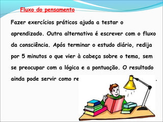 Fluxo do pensamento
Fazer exercícios práticos ajuda a testar o
aprendizado. Outra alternativa é escrever com o fluxo
da consciência. Após terminar o estudo diário, redija
por 5 minutos o que vier à cabeça sobre o tema, sem
se preocupar com a lógica e a pontuação. O resultado
ainda pode servir como resumo nas vésperas de provas.
 
