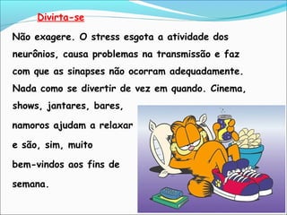Divirta-se
Não exagere. O stress esgota a atividade dos
neurônios, causa problemas na transmissão e faz
com que as sinapses não ocorram adequadamente.
Nada como se divertir de vez em quando. Cinema,
shows, jantares, bares,
namoros ajudam a relaxar
e são, sim, muito
bem-vindos aos fins de
semana.
 