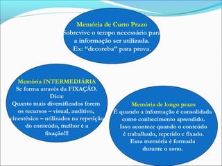 Memória de Curto Prazo
Sobrevive o tempo necessário para
a informação ser utilizada.
Ex: “decoreba” para prova.
Memória INTERMEDIÁRIA
Se forma através da FIXAÇÃO.
Dica:
Quanto mais diversificados forem
os recursos – visual, auditivo,
cinestésico – utilizados na repetição
do conteúdo, melhor é a
fixação!!!
Memória de longo prazo
É quando a informação é consolidada
como conhecimento aprendido.
Isso acontece quando o conteúdo
é trabalhado, repetido e fixado.
Essa memória é formada
durante o sono.
 