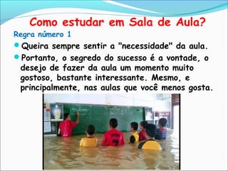 Como estudar em Sala de Aula?
Regra número 1
Queira sempre sentir a "necessidade" da aula.
Portanto, o segredo do sucesso é a vontade, o
desejo de fazer da aula um momento muito
gostoso, bastante interessante. Mesmo, e
principalmente, nas aulas que você menos gosta.
 