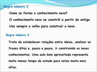 Regra número 3
Trate de estabelecer relações entre ideias, analisar as
frases ditas e, pouco a pouco, ir construindo os novos
conhecimentos. Uma aula bem aproveitada representa
muito menos tempo de estudo para notas muito mais
altas.
Regra número 2
Como se forma o conhecimento novo?
O conhecimento novo se constrói a partir do antigo.
Use sempre o velho para construir o novo.
 