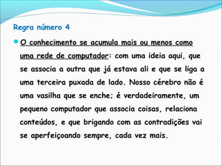 Regra número 4
O conhecimento se acumula mais ou menos como
uma rede de computador: com uma ideia aqui, que
se associa a outra que já estava ali e que se liga a
uma terceira puxada de lado. Nosso cérebro não é
uma vasilha que se enche; é verdadeiramente, um
pequeno computador que associa coisas, relaciona
conteúdos, e que brigando com as contradições vai
se aperfeiçoando sempre, cada vez mais.
 