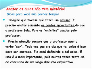 Anotar as aulas não tem mistério!
Dicas para você não perder tempo:
 Imagine que tivesse que fazer um resumo. É
preciso anotar somente os pontos importantes do que
o professor fala. Pule os “enfeites” usados pelo
professor.
 Preste atenção sempre que o professor usar o
verbo “ser”. Toda vez que ele diz que tal coisa é isso
deve ser anotado. Ele está definindo a tal coisa. E
isso é o mais importante, pois muitas vezes trata-se
de conclusão de um longo discurso explicativo.
 