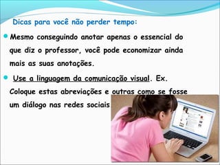 Dicas para você não perder tempo:
Mesmo conseguindo anotar apenas o essencial do
que diz o professor, você pode economizar ainda
mais as suas anotações.
 Use a linguagem da comunicação visual. Ex.
Coloque estas abreviações e outras como se fosse
um diálogo nas redes sociais.
 
